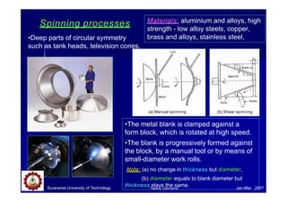 Materials: aluminium and alloys, high
strength - low alloy steels, copper,
brass and alloys, stainless steel,
Spinning processes
•Deep parts of circular symmetry
such as tank heads, television cones.
•The metal blank is clamped against a
form block, which is rotated at high speed.
•The blank is progressively formed against
the block, by a manual tool or by means of
small-diameter work rolls.
Note: (a) no change in thickness but diameter,
(b) diameter equals to blank diameter but
thickness stays the same.
(a) Manual spinning (b) Shear spinning
Suranaree University of Technology Jan-Mar 2007
Tapany Udomphol
 