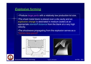 Explosive forming
• Produce large parts with a relatively low production lot size.
•The sheet metal blank is placed over a die cavity and an
explosive charge is detonated in medium (water) at an
appropriate standoff distance from the blank at a very high
velocity.
•The shockwave propagating from the explosion serves as a
‘friction-less punch’
Suranaree University of Technology Jan-Mar 2007
Tapany Udomphol
 