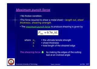 Maximum punch force
• No friction condition.
•The force required to shear a metal sheet ~ length cut, sheet
thickness, shearing strength.
• The maximum punch force to produce shearing is given by
Pmax  0.7u hL
where u
h
L
= the ultimate tensile strength
= sheet thickness
= total length of the sheared edge
The shearing force by making the edges of the cutting
tool at an inclined angle
Suranaree University of Technology Jan-Mar 2007
Tapany Udomphol
 