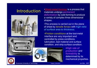 Introduction
•Sheet metal forming is a process that
materials undergo permanent
deformation by cold forming to produce
a variety of complex three dimensional
shapes.
•The process is carried out in the plane
of sheet by tensile forces with high ratio
of surface area to thickness.
•Friction conditions at the tool-metal
interface are very important and
Suranaree University of Technology Jan-Mar 2007
Tapany Udomphol
controlled by press conditions,
lubrication, tool material and surface
condition, and strip surface condition.
•High rate of
production and
formability is
determined by its
mechanical properties.
 