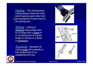 Parting : The simultaneous
cutting along at least two lines
which balance each other from
the standpoint of side thrust on
the parting tool.
Slitting : Cutting or
shearing along single lines
to cut strips from a sheet or
to cut along lines of a given
length or contour in a sheet
or workpiece.
Trimming : Operation of
cutting scrap off a partially or
fully shaped part to an
established trim line.
www.americanmachinist.com/
Suranaree University of Technology Jan-Mar 2007
Tapany Udomphol
 