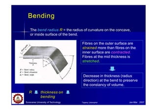 Bending
The bend radius R = the radius of curvature on the concave,
or inside surface of the bend.
Fibres on the outer surface are
strained more than fibres on the
inner surface are contracted.
Fibres at the mid thickness is
stretched.
Decrease in thickness (radius
direction) at the bend to preserve
the constancy of volume.
R thickness on
bending
Suranaree University of Technology Jan-Mar 2007
Tapany Udomphol
 
