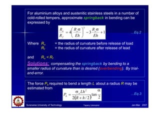 For aluminium alloys and austenitic stainless steels in a number of
cold-rolled tempers, approximate springback in bending can be
expressed by
 4 o
  3 o
1
o
Rf  Eh  Eh
R  R  
3
R 
= the radius of curvature before release of load
= the radius of curvature after release of lead
Where Ro
Rf
and Ro < Rf
Solutions: compensating the springback by bending to a
smaller radius of curvature than is desired (overbending). By trial-
and-error.
2 
tan
2
 Lh
o
b
2R  h / 2
P 
…Eq.2
Suranaree University of Technology Jan-Mar 2007
Tapany Udomphol
The force Pb required to bend a length L about a radius R may be
estimated from
…Eq.3
 
