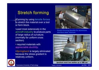 Suranaree University of Technology Jan-Mar 2007
Stretch forming
•Forming by using tensile forces
to stretch the material over a tool
or form block.
•used most extensively in the
aircraft industry to produce parts
of large radius of curvature.
(normally for uniform cross
section).
• required materials with
appreciable ductility.
•Springback is largely eliminated
because the stress gradient is
relatively uniform.
Stretch forming feasible for aluminium,
stainless steel, titanium.
www.dynabil.com
Tapany Udomphol www.ducommunaero.com
 