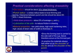 Practical considerations affecting drawability
•Since the forming load is carried by
the side wall of the cup, failure
therefore occurs at the thinnest part.
•In practice the materials always
fails either at (a) the shoulder of
the die and (b) the shoulder of the
punch.
Suranaree University of Technology Jan-Mar 2007
Tapany Udomphol
• Die radius – should be about 10 x sheet thickness.
•Punch radius – a sharp radius leads to local thinning and
tearing. Clearance between punch and die should be about 20-
40% > sheet thickness.
• Hold-down pressure – about 2% of average o and u.
• Lubrication of die side - to reduce friction in drawing.
•Material properties - low yield stress, high work hardening rates,
high values of strain ratio of width to thickness R.
 