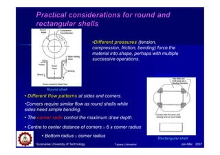 Practical considerations for round and
rectangular shells
Rectangular shell
Suranaree University of Technology Jan-Mar 2007
Tapany Udomphol
Round shell
• Different flow patterns at sides and corners.
•Corners require similar flow as round shells while
sides need simple bending.
• The corner radii control the maximum draw depth.
• Centre to center distance of corners  6 x corner radius
• Bottom radius  corner radius
•Different pressures (tension,
compression, friction, bending) force the
material into shape, perhaps with multiple
successive operations.
www.drawform.com
 