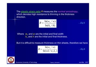 The plastic strain ratio R measures the normal anisotropy,
which denotes high resistance to thinning in the thickness
direction.
R 
ln(wo / w)
ln(ho / h)
R 
ln(wo / w)
ln(ho / h)
…Eq.5
Where wo and w are the initial and final width
ho and h are the initial and final thickness.
But it is difficult to measure thickness on thin sheets, therefore we have
ln(wo / w)
ln(wL/ wo Lo )
R  …Eq.6
Suranaree University of Technology Jan-Mar 2007
Tapany Udomphol
 