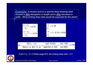 Example: A tension test on a special deep-drawing steel
showed a 30% elongation in length and a 16% decrease in
width. What limiting draw ratio would be expected for the steel?
 0.16
 0.30
L  Lo
Lo
w  wo
wo
L
 1.30
Lo
w
 1 0.16  0.84
wo
ln(1/ 0.84)

ln1.190
 1.98
ln(0.841.30) ln1.092

ln(wo / w)
ln((w/ wo )(L/ Lo ))
R 
From Fig. 20-16 Dieter page 673, the limiting draw ratio ~ 2.7
Suranaree University of Technology Jan-Mar 2007
Tapany Udomphol
 