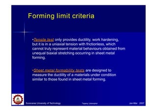 Forming limit criteria
Suranaree University of Technology Jan-Mar 2007
Tapany Udomphol
•Tensile test only provides ductility, work hardening,
but it is in a uniaxial tension with frictionless, which
cannot truly represent material behaviours obtained from
unequal biaxial stretching occurring in sheet metal
forming.
•Sheet metal formability tests are designed to
measure the ductility of a materials under condition
similar to those found in sheet metal forming.
 