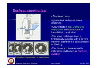 Erichsen cupping test
• Simple and easy.
•symmetrical and equal biaxial
stretching.
•Allow effects of tool-workpiece
interaction and lubrication on
formability to be studied.
•The sheet metal specimen is
hydraulically punched with a 20 mm
diameter steel ball at a constant load
of 1000 kg.
•The distance d is measured in
millimetres and known as Erichsen
number.
Results of cupping test on steel sheets.
Suranaree University of Technology Jan-Mar 2007
Tapany Udomphol
 