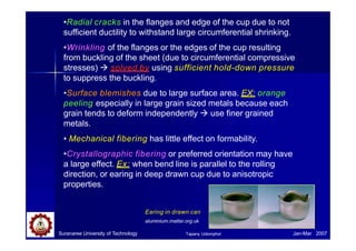 •Radial cracks in the flanges and edge of the cup due to not
sufficient ductility to withstand large circumferential shrinking.
•Wrinkling of the flanges or the edges of the cup resulting
from buckling of the sheet (due to circumferential compressive
stresses)  solved by using sufficient hold-down pressure
to suppress the buckling.
•Surface blemishes due to large surface area. EX: orange
peeling especially in large grain sized metals because each
grain tends to deform independently  use finer grained
metals.
• Mechanical fibering has little effect on formability.
•Crystallographic fibering or preferred orientation may have
a large effect. Ex: when bend line is parallel to the rolling
direction, or earing in deep drawn cup due to anisotropic
properties.
Earing in drawn can
aluminium.matter.org.uk
Suranaree University of Technology Jan-Mar 2007
Tapany Udomphol
 
