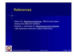 References
Suranaree University of Technology Jan-Mar 2007
Tapany Udomphol
• Dieter, G.E., Mechanical metallurgy, 1988, SI metric edition,
McGraw-Hill, ISBN 0-07-100406-8.
• Edwards, L. and Endean, M., Manufacturing with materials,
1990, Butterworth Heinemann, ISBN 0-7506-2754-9.
 