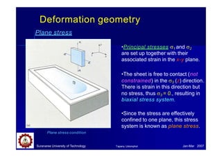Deformation geometry
Plane stress
Suranaree University of Technology Jan-Mar 2007
Tapany Udomphol
•Principal stresses 1 and 2
are set up together with their
associated strain in the x-y plane.
•The sheet is free to contact (not
constrained) in the 3 (z) direction.
There is strain in this direction but
no stress, thus 3 = 0., resulting in
biaxial stress system.
•Since the stress are effectively
confined to one plane, this stress
system is known as plane stress.
Plane stress condition
 