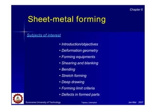 Sheet-metal forming
Suranaree University of Technology Jan-Mar 2007
Tapany Udomphol
Subjects of interest
• Introduction/objectives
• Deformation geometry
• Forming equipments
• Shearing and blanking
• Bending
• Stretch forming
• Deep drawing
• Forming limit criteria
• Defects in formed parts
Chapter 6
 