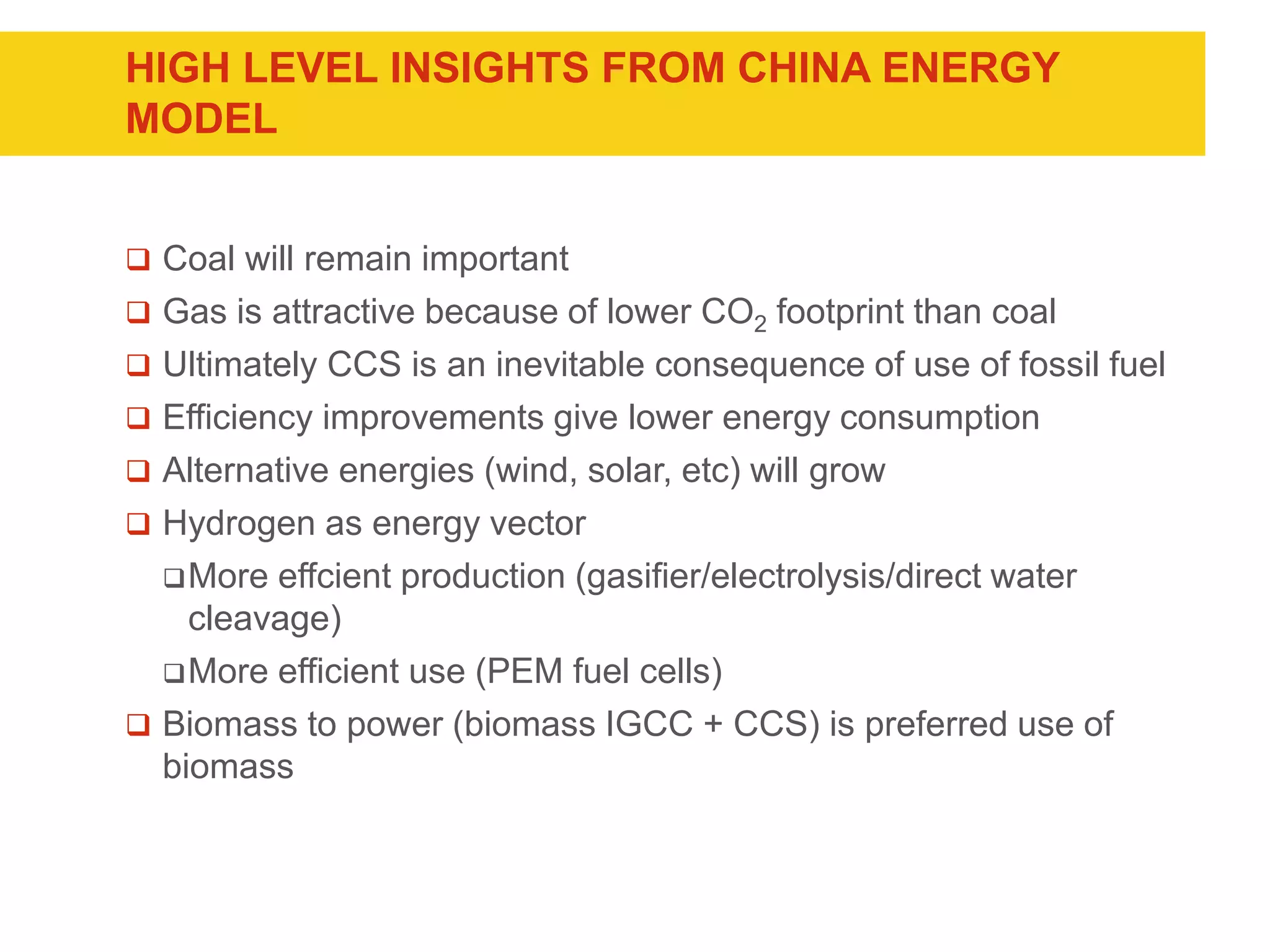 HIGH LEVEL INSIGHTS FROM CHINA ENERGY
MODEL
 Coal will remain important
 Gas is attractive because of lower CO2 footprint than coal
 Ultimately CCS is an inevitable consequence of use of fossil fuel
 Efficiency improvements give lower energy consumption
 Alternative energies (wind, solar, etc) will grow
 Hydrogen as energy vector
More effcient production (gasifier/electrolysis/direct water
cleavage)
More efficient use (PEM fuel cells)
 Biomass to power (biomass IGCC + CCS) is preferred use of
biomass
 