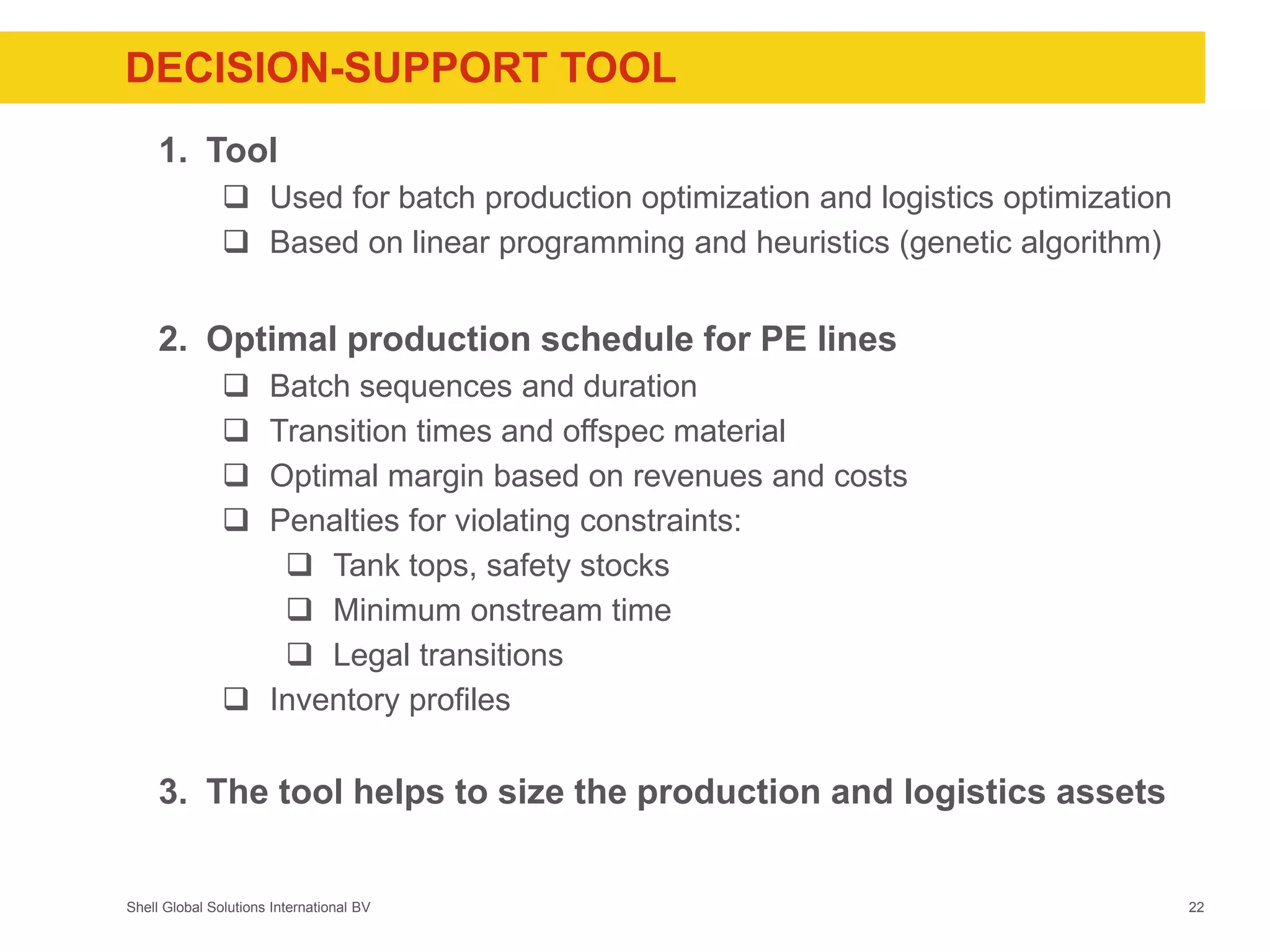 Shell Global Solutions International BV
DECISION-SUPPORT TOOL
1. Tool
 Used for batch production optimization and logistics optimization
 Based on linear programming and heuristics (genetic algorithm)
2. Optimal production schedule for PE lines
 Batch sequences and duration
 Transition times and offspec material
 Optimal margin based on revenues and costs
 Penalties for violating constraints:
 Tank tops, safety stocks
 Minimum onstream time
 Legal transitions
 Inventory profiles
3. The tool helps to size the production and logistics assets
22
 