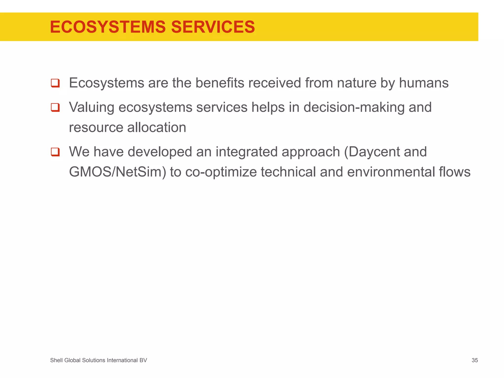 Shell Global Solutions International BV
ECOSYSTEMS SERVICES
 Ecosystems are the benefits received from nature by humans
 Valuing ecosystems services helps in decision-making and
resource allocation
 We have developed an integrated approach (Daycent and
GMOS/NetSim) to co-optimize technical and environmental flows
35
 