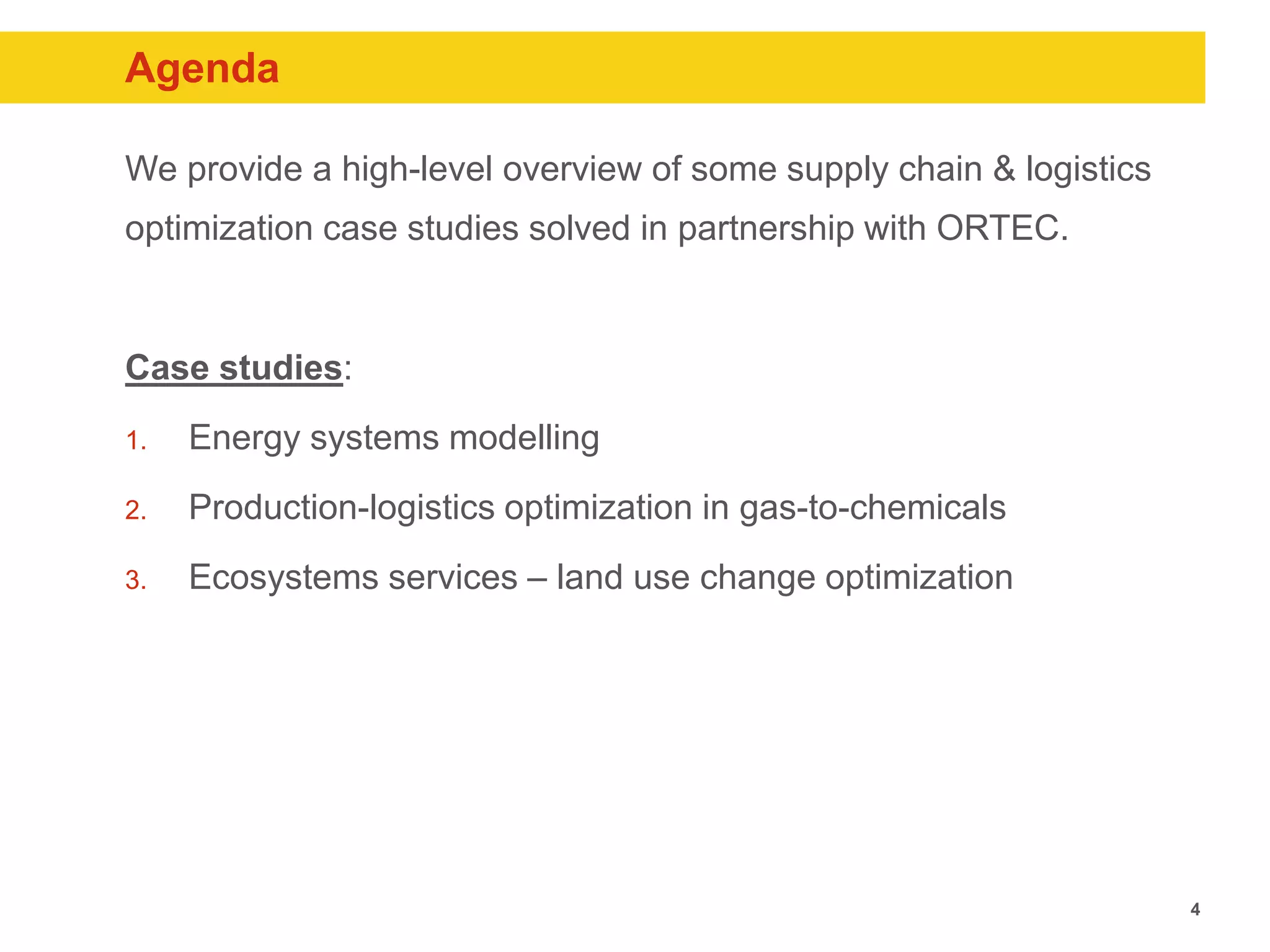 4
Agenda
We provide a high-level overview of some supply chain & logistics
optimization case studies solved in partnership with ORTEC.
Case studies:
1. Energy systems modelling
2. Production-logistics optimization in gas-to-chemicals
3. Ecosystems services – land use change optimization
 