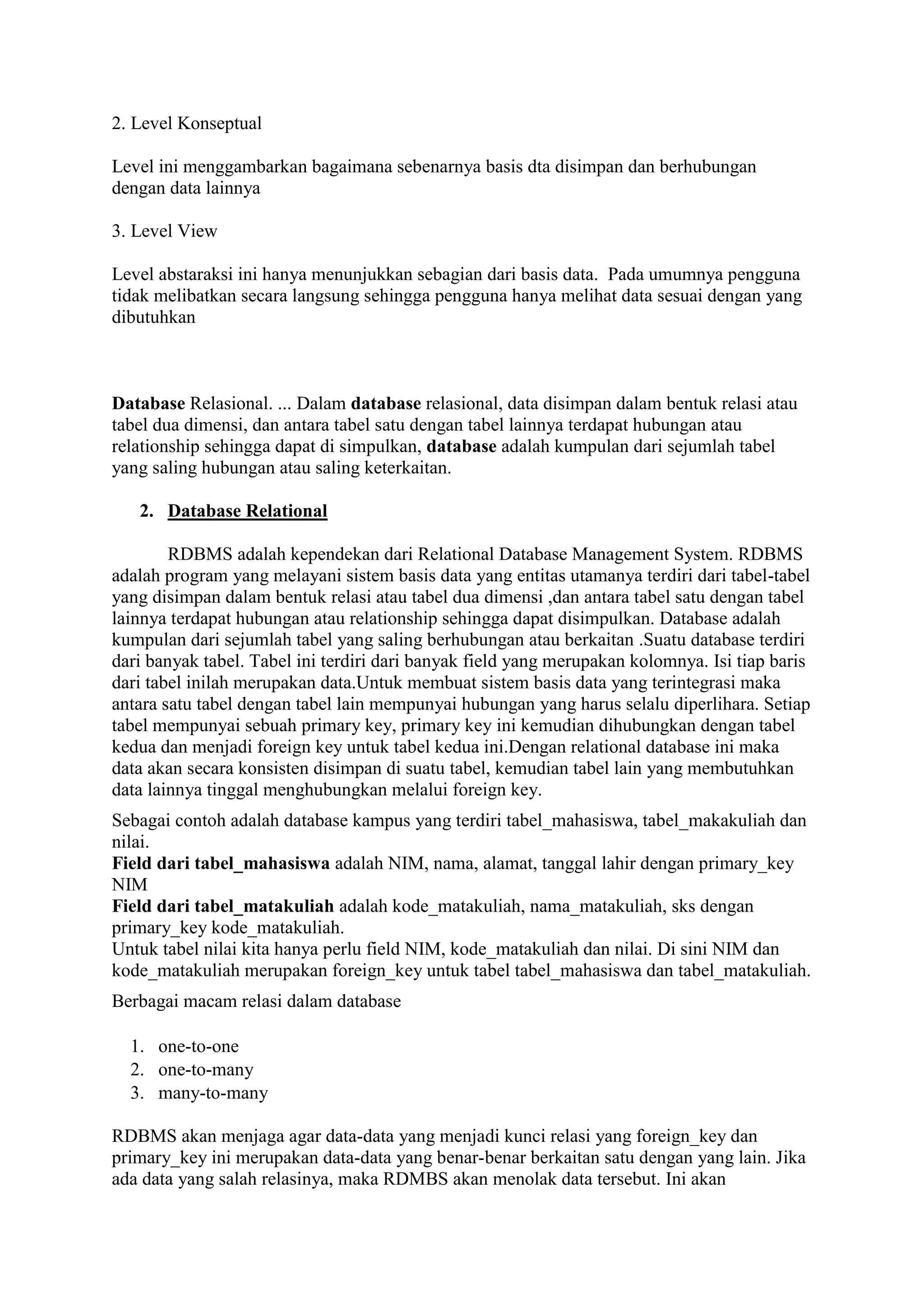 2. Level Konseptual
Level ini menggambarkan bagaimana sebenarnya basis dta disimpan dan berhubungan
dengan data lainnya
3. Level View
Level abstaraksi ini hanya menunjukkan sebagian dari basis data. Pada umumnya pengguna
tidak melibatkan secara langsung sehingga pengguna hanya melihat data sesuai dengan yang
dibutuhkan
Database Relasional. ... Dalam database relasional, data disimpan dalam bentuk relasi atau
tabel dua dimensi, dan antara tabel satu dengan tabel lainnya terdapat hubungan atau
relationship sehingga dapat di simpulkan, database adalah kumpulan dari sejumlah tabel
yang saling hubungan atau saling keterkaitan.
2. Database Relational
RDBMS adalah kependekan dari Relational Database Management System. RDBMS
adalah program yang melayani sistem basis data yang entitas utamanya terdiri dari tabel-tabel
yang disimpan dalam bentuk relasi atau tabel dua dimensi ,dan antara tabel satu dengan tabel
lainnya terdapat hubungan atau relationship sehingga dapat disimpulkan. Database adalah
kumpulan dari sejumlah tabel yang saling berhubungan atau berkaitan .Suatu database terdiri
dari banyak tabel. Tabel ini terdiri dari banyak field yang merupakan kolomnya. Isi tiap baris
dari tabel inilah merupakan data.Untuk membuat sistem basis data yang terintegrasi maka
antara satu tabel dengan tabel lain mempunyai hubungan yang harus selalu diperlihara. Setiap
tabel mempunyai sebuah primary key, primary key ini kemudian dihubungkan dengan tabel
kedua dan menjadi foreign key untuk tabel kedua ini.Dengan relational database ini maka
data akan secara konsisten disimpan di suatu tabel, kemudian tabel lain yang membutuhkan
data lainnya tinggal menghubungkan melalui foreign key.
Sebagai contoh adalah database kampus yang terdiri tabel_mahasiswa, tabel_makakuliah dan
nilai.
Field dari tabel_mahasiswa adalah NIM, nama, alamat, tanggal lahir dengan primary_key
NIM
Field dari tabel_matakuliah adalah kode_matakuliah, nama_matakuliah, sks dengan
primary_key kode_matakuliah.
Untuk tabel nilai kita hanya perlu field NIM, kode_matakuliah dan nilai. Di sini NIM dan
kode_matakuliah merupakan foreign_key untuk tabel tabel_mahasiswa dan tabel_matakuliah.
Berbagai macam relasi dalam database
1. one-to-one
2. one-to-many
3. many-to-many
RDBMS akan menjaga agar data-data yang menjadi kunci relasi yang foreign_key dan
primary_key ini merupakan data-data yang benar-benar berkaitan satu dengan yang lain. Jika
ada data yang salah relasinya, maka RDMBS akan menolak data tersebut. Ini akan
 