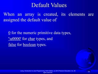 Liang, Introduction to Java Programming, Ninth Edition, (c) 2013 Pearson Education, Inc. All
rights reserved.
10
Default Values
When an array is created, its elements are
assigned the default value of
0 for the numeric primitive data types,
'u0000' for char types, and
false for boolean types.
 