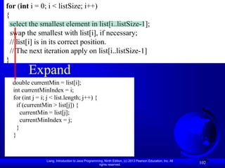 Liang, Introduction to Java Programming, Ninth Edition, (c) 2013 Pearson Education, Inc. All
rights reserved.
102
Expand
for (int i = 0; i < listSize; i++)
{
select the smallest element in list[i..listSize-1];
swap the smallest with list[i], if necessary;
// list[i] is in its correct position.
// The next iteration apply on list[i..listSize-1]
}
double currentMin = list[i];
int currentMinIndex = i;
for (int j = i; j < list.length; j++) {
if (currentMin > list[j]) {
currentMin = list[j];
currentMinIndex = j;
}
}
 