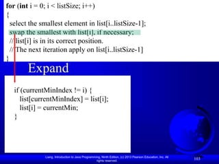 Liang, Introduction to Java Programming, Ninth Edition, (c) 2013 Pearson Education, Inc. All
rights reserved.
103
Expand
for (int i = 0; i < listSize; i++)
{
select the smallest element in list[i..listSize-1];
swap the smallest with list[i], if necessary;
// list[i] is in its correct position.
// The next iteration apply on list[i..listSize-1]
}
if (currentMinIndex != i) {
list[currentMinIndex] = list[i];
list[i] = currentMin;
}
 