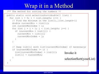 Liang, Introduction to Java Programming, Ninth Edition, (c) 2013 Pearson Education, Inc. All
rights reserved.
104
Wrap it in a Method
/** The method for sorting the numbers */
public static void selectionSort(double[] list) {
for (int i = 0; i < list.length; i++) {
// Find the minimum in the list[i..list.length-1]
double currentMin = list[i];
int currentMinIndex = i;
for (int j = i + 1; j < list.length; j++) {
if (currentMin > list[j]) {
currentMin = list[j];
currentMinIndex = j;
}
}
// Swap list[i] with list[currentMinIndex] if necessary;
if (currentMinIndex != i) {
list[currentMinIndex] = list[i];
list[i] = currentMin;
}
}
}
Invoke it
selectionSort(yourList)
 