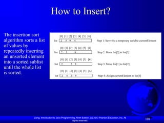 Liang, Introduction to Java Programming, Ninth Edition, (c) 2013 Pearson Education, Inc. All
rights reserved.
108
How to Insert?
The insertion sort
algorithm sorts a list
of values by
repeatedly inserting
an unsorted element
into a sorted sublist
until the whole list
is sorted.
[0] [1] [2] [3] [4] [5] [6]
2 5 9 4
list Step 1: Save 4 to a temporary variable currentElement
[0] [1] [2] [3] [4] [5] [6]
2 5 9
list Step 2: Move list[2] to list[3]
[0] [1] [2] [3] [4] [5] [6]
2 5 9
list Step 3: Move list[1] to list[2]
[0] [1] [2] [3] [4] [5] [6]
2 4 5 9
list Step 4: Assign currentElement to list[1]
 