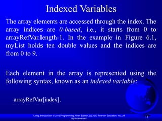 Liang, Introduction to Java Programming, Ninth Edition, (c) 2013 Pearson Education, Inc. All
rights reserved.
11
Indexed Variables
The array elements are accessed through the index. The
array indices are 0-based, i.e., it starts from 0 to
arrayRefVar.length-1. In the example in Figure 6.1,
myList holds ten double values and the indices are
from 0 to 9.
Each element in the array is represented using the
following syntax, known as an indexed variable:
arrayRefVar[index];
 
