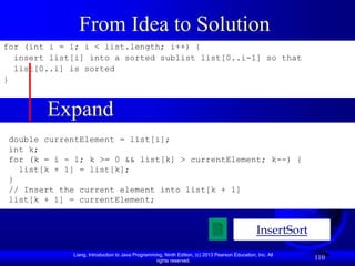 Liang, Introduction to Java Programming, Ninth Edition, (c) 2013 Pearson Education, Inc. All
rights reserved.
110
From Idea to Solution
for (int i = 1; i < list.length; i++) {
insert list[i] into a sorted sublist list[0..i-1] so that
list[0..i] is sorted
}
InsertSort
Expand
double currentElement = list[i];
int k;
for (k = i - 1; k >= 0 && list[k] > currentElement; k--) {
list[k + 1] = list[k];
}
// Insert the current element into list[k + 1]
list[k + 1] = currentElement;
 