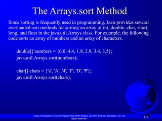 Liang, Introduction to Java Programming, Ninth Edition, (c) 2013 Pearson Education, Inc. All
rights reserved.
111
The Arrays.sort Method
Since sorting is frequently used in programming, Java provides several
overloaded sort methods for sorting an array of int, double, char, short,
long, and float in the java.util.Arrays class. For example, the following
code sorts an array of numbers and an array of characters.
double[] numbers = {6.0, 4.4, 1.9, 2.9, 3.4, 3.5};
java.util.Arrays.sort(numbers);
char[] chars = {'a', 'A', '4', 'F', 'D', 'P'};
java.util.Arrays.sort(chars);
 