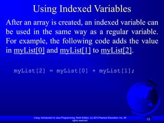 Liang, Introduction to Java Programming, Ninth Edition, (c) 2013 Pearson Education, Inc. All
rights reserved.
12
Using Indexed Variables
After an array is created, an indexed variable can
be used in the same way as a regular variable.
For example, the following code adds the value
in myList[0] and myList[1] to myList[2].
myList[2] = myList[0] + myList[1];
 