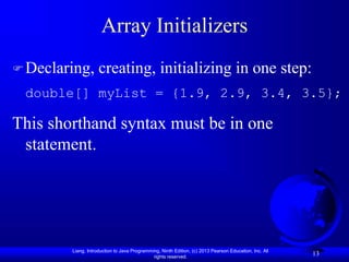 Liang, Introduction to Java Programming, Ninth Edition, (c) 2013 Pearson Education, Inc. All
rights reserved.
13
Array Initializers
Declaring, creating, initializing in one step:
double[] myList = {1.9, 2.9, 3.4, 3.5};
This shorthand syntax must be in one
statement.
 