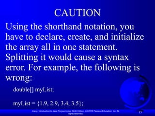 Liang, Introduction to Java Programming, Ninth Edition, (c) 2013 Pearson Education, Inc. All
rights reserved.
15
CAUTION
Using the shorthand notation, you
have to declare, create, and initialize
the array all in one statement.
Splitting it would cause a syntax
error. For example, the following is
wrong:
double[] myList;
myList = {1.9, 2.9, 3.4, 3.5};
 