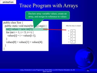 Liang, Introduction to Java Programming, Ninth Edition, (c) 2013 Pearson Education, Inc. All
rights reserved.
16
Trace Program with Arrays
public class Test {
public static void main(String[] args) {
int[] values = new int[5];
for (int i = 1; i < 5; i++) {
values[i] = i + values[i-1];
}
values[0] = values[1] + values[4];
}
}
Declare array variable values, create an
array, and assign its reference to values
After the array is created
0
1
2
3
4
0
0
0
0
0
animation
 