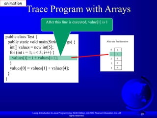Liang, Introduction to Java Programming, Ninth Edition, (c) 2013 Pearson Education, Inc. All
rights reserved.
19
Trace Program with Arrays
public class Test {
public static void main(String[] args) {
int[] values = new int[5];
for (int i = 1; i < 5; i++) {
values[i] = i + values[i-1];
}
values[0] = values[1] + values[4];
}
}
After this line is executed, value[1] is 1
After the first iteration
0
1
2
3
4
0
1
0
0
0
animation
 