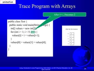 Liang, Introduction to Java Programming, Ninth Edition, (c) 2013 Pearson Education, Inc. All
rights reserved.
20
Trace Program with Arrays
public class Test {
public static void main(String[] args) {
int[] values = new int[5];
for (int i = 1; i < 5; i++) {
values[i] = i + values[i-1];
}
values[0] = values[1] + values[4];
}
}
After i++, i becomes 2
animation
After the first iteration
0
1
2
3
4
0
1
0
0
0
 