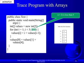 Liang, Introduction to Java Programming, Ninth Edition, (c) 2013 Pearson Education, Inc. All
rights reserved.
21
Trace Program with Arrays
public class Test {
public static void main(String[]
args) {
int[] values = new int[5];
for (int i = 1; i < 5; i++) {
values[i] = i + values[i-1];
}
values[0] = values[1] +
values[4];
}
}
i (= 2) is less than 5
animation
After the first iteration
0
1
2
3
4
0
1
0
0
0
 