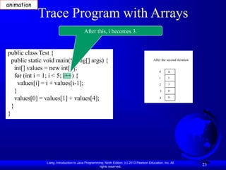 Liang, Introduction to Java Programming, Ninth Edition, (c) 2013 Pearson Education, Inc. All
rights reserved.
23
Trace Program with Arrays
public class Test {
public static void main(String[] args) {
int[] values = new int[5];
for (int i = 1; i < 5; i++) {
values[i] = i + values[i-1];
}
values[0] = values[1] + values[4];
}
}
After this, i becomes 3.
After the second iteration
0
1
2
3
4
0
1
3
0
0
animation
 