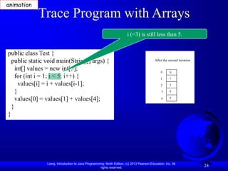 Liang, Introduction to Java Programming, Ninth Edition, (c) 2013 Pearson Education, Inc. All
rights reserved.
24
Trace Program with Arrays
public class Test {
public static void main(String[] args) {
int[] values = new int[5];
for (int i = 1; i < 5; i++) {
values[i] = i + values[i-1];
}
values[0] = values[1] + values[4];
}
}
i (=3) is still less than 5.
After the second iteration
0
1
2
3
4
0
1
3
0
0
animation
 