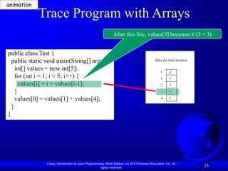 Liang, Introduction to Java Programming, Ninth Edition, (c) 2013 Pearson Education, Inc. All
rights reserved.
25
Trace Program with Arrays
public class Test {
public static void main(String[] args) {
int[] values = new int[5];
for (int i = 1; i < 5; i++) {
values[i] = i + values[i-1];
}
values[0] = values[1] + values[4];
}
}
After this line, values[3] becomes 6 (3 + 3)
After the third iteration
0
1
2
3
4
0
1
3
6
0
animation
 