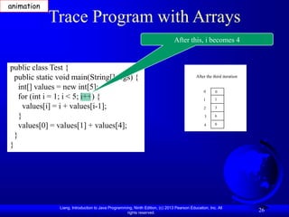 Liang, Introduction to Java Programming, Ninth Edition, (c) 2013 Pearson Education, Inc. All
rights reserved.
26
Trace Program with Arrays
public class Test {
public static void main(String[] args) {
int[] values = new int[5];
for (int i = 1; i < 5; i++) {
values[i] = i + values[i-1];
}
values[0] = values[1] + values[4];
}
}
After this, i becomes 4
After the third iteration
0
1
2
3
4
0
1
3
6
0
animation
 