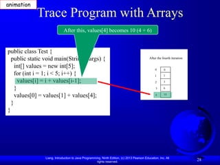 Liang, Introduction to Java Programming, Ninth Edition, (c) 2013 Pearson Education, Inc. All
rights reserved.
28
Trace Program with Arrays
public class Test {
public static void main(String[] args) {
int[] values = new int[5];
for (int i = 1; i < 5; i++) {
values[i] = i + values[i-1];
}
values[0] = values[1] + values[4];
}
}
After this, values[4] becomes 10 (4 + 6)
After the fourth iteration
0
1
2
3
4
0
1
3
6
10
animation
 