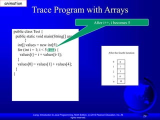 Liang, Introduction to Java Programming, Ninth Edition, (c) 2013 Pearson Education, Inc. All
rights reserved.
29
Trace Program with Arrays
public class Test {
public static void main(String[] args)
{
int[] values = new int[5];
for (int i = 1; i < 5; i++) {
values[i] = i + values[i-1];
}
values[0] = values[1] + values[4];
}
}
After i++, i becomes 5
animation
After the fourth iteration
0
1
2
3
4
0
1
3
6
10
 