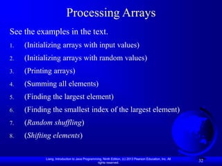 Liang, Introduction to Java Programming, Ninth Edition, (c) 2013 Pearson Education, Inc. All
rights reserved.
32
Processing Arrays
See the examples in the text.
1. (Initializing arrays with input values)
2. (Initializing arrays with random values)
3. (Printing arrays)
4. (Summing all elements)
5. (Finding the largest element)
6. (Finding the smallest index of the largest element)
7. (Random shuffling)
8. (Shifting elements)
 