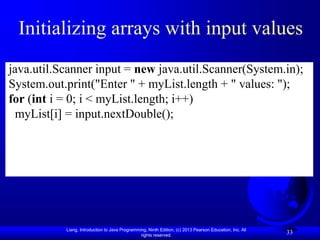 Liang, Introduction to Java Programming, Ninth Edition, (c) 2013 Pearson Education, Inc. All
rights reserved.
33
Initializing arrays with input values
java.util.Scanner input = new java.util.Scanner(System.in);
System.out.print("Enter " + myList.length + " values: ");
for (int i = 0; i < myList.length; i++)
myList[i] = input.nextDouble();
 