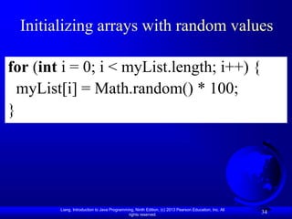 Liang, Introduction to Java Programming, Ninth Edition, (c) 2013 Pearson Education, Inc. All
rights reserved.
34
Initializing arrays with random values
for (int i = 0; i < myList.length; i++) {
myList[i] = Math.random() * 100;
}
 
