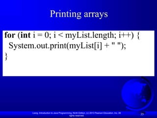 Liang, Introduction to Java Programming, Ninth Edition, (c) 2013 Pearson Education, Inc. All
rights reserved.
35
Printing arrays
for (int i = 0; i < myList.length; i++) {
System.out.print(myList[i] + " ");
}
 