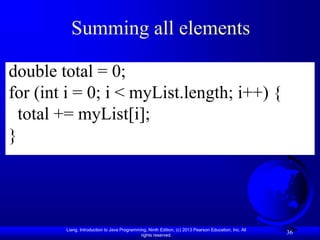 Liang, Introduction to Java Programming, Ninth Edition, (c) 2013 Pearson Education, Inc. All
rights reserved.
36
Summing all elements
double total = 0;
for (int i = 0; i < myList.length; i++) {
total += myList[i];
}
 