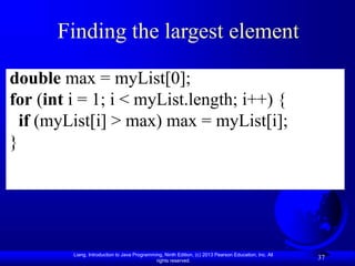 Liang, Introduction to Java Programming, Ninth Edition, (c) 2013 Pearson Education, Inc. All
rights reserved.
37
Finding the largest element
double max = myList[0];
for (int i = 1; i < myList.length; i++) {
if (myList[i] > max) max = myList[i];
}
 